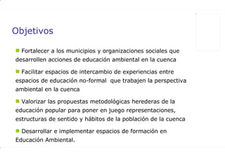 Objetivos Fortalecer a los municipios y organizaciones sociales que desarrollen acciones de educación ambiental en la cuenca  Facilitar espacios de intercambio de experiencias entre espacios de educación no-formal  que trabajen la perspectiva ambiental en la cuenca  Valorizar las propuestas metodológicas herederas de la educación popular para poner en juego representaciones,  estructuras de sentido y hábitos de la población de la cuenca  Desarrollar e implementar espacios de formación en Educación Ambiental. 