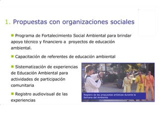 Propuestas con organizaciones sociales Programa de Fortalecimiento Social Ambiental para brindar apoyo técnico y financiero a  proyectos de educación ambiental.  Capacitación de referentes de educación ambiental  Sistematización de experiencias de Educación Ambiental para actividades de participación comunitaria  Registro audiovisual de las experiencias Registro de las propuestas artísticas durante la Semana del Ambiente 