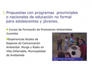 Propuestas con programas  provinciales o nacionales de educación no formal para adolescentes y jóvenes. Cursos de Formación de Promotores Ambientales Juveniles Experiencias focales de Espacios de Comunicación Ambiental: Murga y Radio en Villa Inflamable, Municipalidad de Avellaneda Taller de Murga - Villa Inflamable 