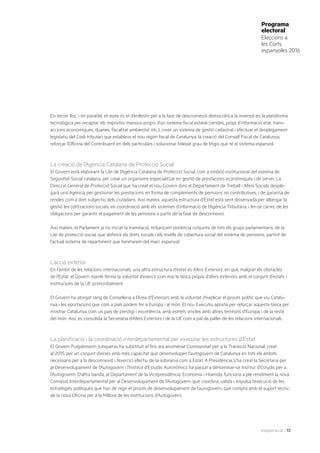 esquerra.cat | 13
Programa
electoral
Eleccions a
les Corts
espanyoles 2016
En tercer lloc, i en paral·lel, el repte és el d’enllestir per a la fase de desconnexió democràtica la inversió en la plataforma
tecnològica per recaptar els impostos massius propis d’un sistema fiscal estatal (rendes, propi d’informació etat, trans-
accions econòmiques, duanes, fiscalitat ambiental, etc.), crear un sistema de gestió cadastral i efectuar el desplegament
legislatiu del Codi tributari que estableixi el nou règim fiscal de Catalunya, la creació del Consell Fiscal de Catalunya,
reforçar l’Oficina del Contribuent en dels particulars i solucionar l’elevat grau de litigis que té el sistema espanyol.
La creació de l’Agència Catalana de Protecció Social
El Govern està elaborant la Llei de l’Agència Catalana de Protecció Social, com a embrió institucional del sistema de
Seguretat Social catalana, per crear un organisme especialitzat en gestió de prestacions econòmiques i de servei. La
Direcció General de Protecció Social que ha creat el nou Govern dins el Departament de Treball i Afers Socials desple-
garà una Agència per gestionar les prestacions en forma de complements de pensions no contributives, i de garantia de
rendes com a dret subjectiu dels ciutadans. Així mateix, aquesta estructura d’Estat està sent dissenyada per albergar la
gestió les cotitzacions socials, en coordinació amb els sistemes d’informació de l’Agència Tributària, i fer-se càrrec de les
obligacions per garantir el pagament de les pensions a partir de la fase de desconnexió.
Així mateix, el Parlament ja ha iniciat la tramitació, mitjançant ponència conjunta de tots els grups parlamentaris, de la
Llei de protecció social, que definirà els drets socials i els nivells de cobertura social del sistema de pensions, partint de
l’actual sistema de repartiment que heretarem del marc espanyol.
L’acció exterior
En l’àmbit de les relacions internacionals, una altra estructura d’estat és Afers Exteriors, en què, malgrat els obstacles
de l’Estat, el Govern manté ferma la voluntat d’exercir com mai la tasca pròpia d’afers exteriors amb el conjunt d’estats i
institucions de la UE primordialment.
El Govern ha atorgat rang de Conselleria a l’Àrea d’Exteriors amb la voluntat d’explicar el procés polític que viu Catalu-
nya i les aportacions que com a país podem fer a Europa i al món. El nou Executiu aposta per reforçar aquesta tasca per
mostrar Catalunya com un país de prestigi i excel·lència, amb estrets vincles amb altres territoris d’Europa i de la resta
del món. Així, es consolida la Secretaria d’Afers Exteriors i de la UE com a pal de paller de les relacions internacionals.
La planificació i la coordinació interdepartamental per executar les estructures d’Estat
El Govern Puigdemont-Junqueras ha substituït el fins ara anomenat Comissionat per a la Transició Nacional, creat
al 2015, per un conjunt d’eines amb més capacitat que desenvolupen l’autogovern de Catalunya en tots els àmbits
necessaris per a la desconnexió i l’exercici efectiu de la sobirania com a Estat. A Presidència, s’ha creat la Secretaria per
al Desenvolupament de l’Autogovern i l’Institut d’Estudis Autonòmics ha passat a denominar-se Institut d’Estudis per a
l’Autogovern. D’altra banda, al Departament de la Vicepresidència, Economia i Hisenda, funciona a ple rendiment la nova
Comissió Interdepartamental per al Desenvolupament de l’Autogovern, que coordina, valida i impulsa l’execució de les
estratègies polítiques que han de regir el procés de desenvolupament de l’autogovern, que compta amb el suport tècnic
de la nova Oficina per a la Millora de les Institucions d’Autogovern.
 