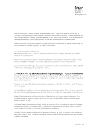 esquerra.cat | 15
Programa
electoral
Eleccions a
les Corts
espanyoles 2016
En el cas hipotètic que s’afrontés un procés de reforma constitucional a l’Estat, el llarg procés de reforma seria un
guirigall que únicament podria suscitar consensos a l’entorn de l’objectiu de tancar el procés autonòmic engegat el 1978
(amb intents de laminació constants i persistents al llarg de 38 anys, per la via del dret o per la via del fet), tot generant
una involució democràtica cap a l’Espanya uniforme, en nom de la igualtat de tots els ciutadans espanyols.
És més, la majoria de 2/3 requerida per a fer una possible reforma de la Constitució en clau federal i progressista és del
tot inviable tenint en compte la majoria que PP, PSOE i C’s representen.
La comunitat internacional ens mira
Mentrestant, el món ens mira. La comunitat internacional observa i s’informa sobre què fem a Catalunya i sobre les
intencions del Govern espanyol.
Després de la intensa campanya de la por i les pressions del Govern espanyol en clau internacional viscudes arran de
les eleccions del 27S, l’opinió pública internacional va llegir els resultats en clau de victòria independentista.
La comunitat internacional ha seguit el procés, ha actuat amb molta prudència i no entén la negativa al diàleg de l’Estat
ni el tancament de files judicial a la qüestió política catalana.
1.3. El full de ruta cap a la independència: l’agenda espanyola i l’agenda internacional
El programa electoral amb el qual Junts pel Sí es va presentar a les eleccions al Parlament de Catalunya del 27 de se-
tembre passat definia el full de ruta cap a la independència acordat per Convergència Democràtica, Esquerra Republica-
na i les entitats sobiranistes.
En aquest full de ruta, es definia l’agenda de la negociació espanyola i la voluntat de permanència a la UE i el reconeixe-
ment internacional.
Així mateix, Esquerra Republicana es compromet específicament a desenvolupar la unitat d’acció necessària i imprescindi-
ble amb totes les forces favorables a la independència de Catalunya, per complir tots els objectius que conté el full de ruta.
Esquerra Republicana desitja que l’expressió de la unitat d’acció per dur-lo a terme es pugui articular a partir de la
coordinació dels grups parlamentaris que resultin de les eleccions al Congrés del 26J, tal com ha succeït en la curta
legislatura després del 20D.
Així mateix, Esquerra Republicana manifesta la voluntat de reconèixer, reforçar i donar suport al Govern de Catalunya
com a interlocutor amb l’Estat espanyol respecte a l’execució del mandat democràtic obtingut el 27S, que s’ha iniciat
amb la Declaració continguda en la Resolució 1/XI del Parlament de Catalunya.
Així doncs, Esquerra Republicana subscriu el full de ruta definit per Junts pel Sí, que ha compartit amb la candidatura
Democràcia i Llibertat, i torna a presentar, reproduint-lo literalment, l’apartat relatiu a l’agenda de negociació espanyola i
a l’agenda internacional.
 