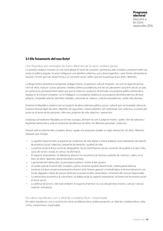 esquerra.cat | 20
Programa
electoral
Eleccions a
les Corts
espanyoles 2016
2.1 Els fonaments del nou Estat
Una República per eixamplar els drets i llibertats de la nació catalana global
La societat catalana s’insereix en una nació global. El sentit de connexió i pertinença dels ciutadans, juntament amb una
evolució política singular, ha anat configurant una identitat col·lectiva, una cultura específica i unes formes d’entendre la
societat i el món que han donat forma a un contracte social i polític que ens fa partícips d’uns drets i llibertats.
La llarga història d’existència compartida, el llegat històric, el patrimoni cultural i lingüístic, així com la capacitat perma-
nent de rebre, incloure i sumar persones i famílies d’altres procedències, ens fan ser plenament conscients de ser un país
en construcció, permanentment obert, que avui es troba en condicions de formular una proposta política democràtica,
basada en la invitació ciutadana i no en l’obligació. La ciutadania catalana és una proposta identitària electiva, de lliure
adopció, compatible amb les identitats múltiples i personals de cadascú, i amb les procedències i parles més diverses.
Entenem la República catalana com un projecte de plena sobirania política, social i cultural que vol eixamplar democrà-
ticament l’actual règim de drets i llibertats, de seguretats i responsabilitats, tant individuals com col·lectius, concebut per
posar-se al servei de les persones i dels seus projectes de vida, objectius i aspiracions.
Catalunya vol esdevenir República en el marc europeu, afirmant-se com a subjecte històric i polític, font de sobirania i
legitimitat democràtica, amb el compromís de defensar els drets i les llibertats personals i col·lectius.
D’acord amb la voluntat dels ciutadans, lliures i iguals, ens proposem establir un règim democràtic de drets i llibertats
bàsiques que inclogui:
—	 La igualtat d’oportunitats, la garantia de condicions de vida dignes a tota la població, amb estàndards més elevats
de protecció social i objectius compartits de benestar i qualitat de vida.
—	 La justícia social, la lluita contra les desigualtats, l’acció redistributiva, l’accés universal i de qualitat a la salut, l’edu-
cació, els serveis socials, la cultura i la informació.
—	 El respecte al pluralisme i la diferència, afavorint la convivència de diversos sistemes de creences i valors, en el
marc de drets i llibertats democràticament acordats.
—	 L’aprofundiment democràtic, la participació política i el dret al bon govern.
—	 Un poder judicial al servei dels ciutadans, justícia universal, igualtat davant la llei i tutela judicial efectiva.
—	 L’estímul a la lliure iniciativa empresarial coherent amb l’interès general i el treball digne, la ferma intervenció con-
tra els oligopolis i l’abús de posició dominant, la protecció dels consumidors i el foment del consum responsable.
—	 La democràcia econòmica, la concertació i el diàleg social, la cogestió empresarial i el foment de l’economia social i
el tercer sector.
—	 La defensa de la terra i del medi ambient, el respecte al territori i la cura del patrimoni històric, cultural i natural,
material i immaterial.
Els valors republicans com a ideal de ciutadania lliure i responsable
Els valors republicans com a constructors de la socialdemocràcia catalana projecten un ideal de ciutadania lliure, culta,
crítica, compromesa i responsable.
 