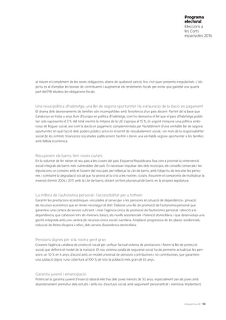 esquerra.cat | 35
Programa
electoral
Eleccions a
les Corts
espanyoles 2016
al màxim el compliment de les seves obligacions, abans de qualsevol sanció, fins i tot quan presenta irregularitats. L’ob-
jectiu és el d’ampliar les bosses de contribuents i augmentar els rendiments fiscals per evitar que gairebé una quarta
part del PIB eludeixi les obligacions fiscals.
Una nova política d’habitatge, una llei de segona oportunitat i la instauració de la dació en pagament
El drama dels desnonaments de famílies són incompatibles amb l’existència d’un país decent. Partint de la base que
Catalunya es troba a anys llum d’Europa en política d’habitatge, com ho demostra el fet que el parc d’habitatge públic
tan sols representa el 3 % del total mentre la mitjana de la UE s’apropa al 15 %, és urgent instaurar una política ambi-
ciosa de lloguer social, així com la dació en pagament, complementada per l’establiment d’una veritable llei de segona
oportunitat, en què l’acció dels poders públics actuï en el sentit de rescabalament social, i en nom de la responsabilitat
social de les entitats financeres rescatades públicament, facilitin i donin una veritable segona oportunitat a les famílies
amb fallida econòmica.
Recuperem els barris, fem noves ciutats
En la voluntat de fer néixer el nou país a les ciutats del país, Esquerra Republicana fixa com a prioritat la «intervenció
social integral» als barris més vulnerables del país. És necessari impulsar des dels municipis, els consells comarcals i les
diputacions un consens amb el Govern del nou país per rellançar la Llei de barris, amb l’objectiu de rescatar les perso-
nes i combatre la degradació social que ha provocat la crisi a les nostres ciutats. Assumim el compromís de multiplicar la
inversió d’entre 2004 i 2011 amb la Llei de barris, dotant un fons plurianual de barris en la propera legislatura.
La millora de l’autonomia personal i l’accessibilitat per a tothom
Garantir les prestacions econòmiques vinculades al servei per a les persones en situació de dependència i privació
de recursos econòmics que en tenen reconegut el dret. Elaborar una llei de promoció de l’autonomia personal que
garanteixi una cartera de serveis suficient i crear l’agència única de promoció de l’autonomia personal i atenció a la
dependència, que cohesioni tots els itineraris bàsics, els nivells assistencials i l’atenció domiciliària, i que desenvolupi una
gestió integrada amb una cartera de recursos única social i sanitària. Ampliació progressiva de les places residencials,
reducció de llistes d’espera i reforç dels serveis d’assistència domiciliària.
Pensions dignes per a la nostra gent gran
Crearem l’agència catalana de protecció social per unificar l’actual sistema de prestacions i farem la llei de protecció
social, que definirà el model de la transició. El nou sistema català de seguretat social ha de permetre actualitzar les pen-
sions un 10 % en 4 anys, d’acord amb un model universal de pensions contributives i no contributives, que garanteixi
una jubilació digna i una cobertura al 100 % de tota la població més gran de 65 anys.
Garantia juvenil i emancipació
Potenciar la garantia juvenil d’inserció laboral efectiva dels joves menors de 30 anys, especialment per als joves amb
abandonament prematur dels estudis i amb risc d’exclusió social, amb seguiment personalitzat i mentoria. Implantació
 