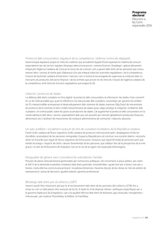esquerra.cat | 40
Programa
electoral
Eleccions a
les Corts
espanyoles 2016
Protecció dels consumidors, regulació de la competència i defensa contra els oligopolis
Desenvolupar legislació pròpia en totes les matèries que actualment legisla l’Estat espanyol en matèria de consum,
especialment per als sectors regulats d’energia, telecomunicacions i sistema financer. Desplegar i aplicar plenament
mitjançant l’Agència Catalana de Consum la nova Llei de consum, com a garant dels drets de les persones que consu-
meixen béns i serveis al nostre país. Elaboració d’un pla integral sobre les autoritats reguladores i de la competència.
Creació de l’autoritat catalana d’inversions i mercats, com a institució encarregada de supervisar la conducta dels co-
merciants de productes del sector financer i de les entitats que actuen en els mercats. Creació de l’agència catalana de
la competència, amb totes les funcions reguladores que exigeix la UE.
Llibertat i protecció de dades
La defensa dels drets ciutadans en l’era digital i la protecció dels consumidors: la informació i les dades s’han convertit
en un bé intercanviable que, quan fa referència a la vida privada dels ciutadans, cal protegir per garantir-los la lliber-
tat. És imprescindible acompanyar el desenvolupament dels sistemes de dades massives (Big Data) de mecanismes
de protecció de la intimitat, el dret a l’oblit, l’anonimització de dades quan calgui protegir la integritat i la llibertat dels
ciutadans i el control públic sobre les grans acumulacions de dades. Cal augmentar la protecció dels consumidors en la
comercialització dels béns i serveis, especialment dels que són proveïts per mercats globalitzats (productes financers,
alimentació, etc.), facilitant els mecanismes de resolució administrativa de contractes i relacions abusives.
Un país acollidor i socialment avançat de tots els ciutadans fundadors de la República catalana
Farem la llei catalana de fluxos migratoris, la llei catalana de protecció internacional (asil) i desplegarem el Decret
d’acollida i acomodació de les persones immigrades. Esquerra Republicana vol construir una societat oberta i necessita
dotar-se d’una llei que reguli els fluxos migratoris de forma justa i inclusiva, que reguli l’entrada de persones però que
també reconegui i respecti els drets i deures fonamentals de les persones, que s’elabori des de la perspectiva de la inte-
gració i no des de l’enfocament de l’expulsió, com és el cas de la vigent Llei espanyola d’estrangeria.
Desigualtat de gènere zero i conciliació de vida laboral i familiar
Provisió de places d’escola bressol gestionades per institucions públiques i de concertació a preus públics, per cobrir
el 100 % de la demanda insatisfeta. Ampliació dels drets parentals, intransferibles i iguals tant per a dones com per a
homes. Lluita efectiva contra la precarització i la pobresa femenines. Garantia d’accés de les dones en tots els àmbits de
representació i presa de decisions. Igualtat salarial i garantia professional.
Blindatge dels drets per al col·lectiu LGBTI
Havent assolit fites importants pel que fa al reconeixement dels drets de les persones del col·lectiu LGTBI, fins a
situar-se com un dels països més avançats de la UE, el repte és el de disposar d’eines i polítiques específiques per a
la garantia d’aplicació de la legislació, i per a la igualtat efectiva dels drets de lesbianes, gais, bisexuals, transgèneres i
intersexuals i per eradicar l’homofòbia, la bifòbia i la transfòbia.
 