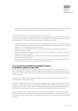 esquerra.cat | 47
Programa
electoral
Eleccions a
les Corts
espanyoles 2016
—	 Elaborarem la llei d’acció exterior, la llei de tractats internacionals i la llei de cooperació internacional, a fi que l’Estat
català disposi la compleció de totes les regulacions pròpies d’un Estat sobirà en matèria d’acció exterior.
La integració europea i la participació en la governança mundial
Tot i que la ciutadania de Catalunya ja té els drets socials i econòmics adquirits que recull la Carta dels Drets Fonamen-
tals de la UE, caldrà impulsar tot un seguit d’actuacions per formar part de la Unió Europea i, per extensió, participar en
la presa de decisions i en la formulació i execució de polítiques en l’àmbit europeu. Per això:
—	 Comunicarem als presidents de les institucions de la UE l’inici del procés per constituir un nou Estat català, amb la
voluntat inequívoca de permanència a la Unió Europea, així com el manteniment de l’aplicació de tota la normativa
europea, ara i un cop integrats com a membres de ple dret.
—	 Sol·licitarem a la Unió Europea la continuïtat de la pertinença de Catalunya a la Unió Europea, a l’Eurozona i a
l’Eurosistema de Bancs Centrals.
—	 Reforçarem la representació permanent de Catalunya davant de la Unió Europea a fi de defensar els interessos de
Catalunya davant de la Unió Europea.
—	 Elaborarem una proposta d’adhesió o successió en la condició de part dels més de 3.200 tractats bilaterals i multi-
laterals celebrats per l’Estat espanyol.
—	 Elaborarem una proposta d’adhesió o successió en la condició de membres d’organitzacions internacionals sobre
la base de l’impacte econòmic, polític i social que podria tenir per al nou Estat.
3.3 La vocació internacionalista de la República catalana:
la contribució catalana a un món millor
El nostre internacionalisme és humanista: comporta també apostar per la solidaritat efectiva amb les persones i els
pobles més desafavorits i que pateixen situacions de flagrant injustícia, treballar per un desenvolupament just i equi-
tatiu de tots els pobles, i apostar també per la lluita decidida contra les desigualtats a escala planetària, inacceptables i
creixents avui en dia.
Per aquesta raó, el nou Estat haurà de desplegar una política pròpia en matèria de foment de la pau, cooperació al
desenvolupament i solidaritat internacional.
La República catalana ha de tenir la voluntat de posar-se a l’avantguarda de la comunitat internacional per al desenvo-
lupament i per a la promoció de la pau i la resolució pacífica i democràtica dels conflictes, alineant recursos, iniciatives
i institucions amb l’estratègia en política exterior, així com augmentant l’ajuda oficial al desenvolupament fins assolir el
0,7 % del PIB, un cop disposi de tots els seus recursos econòmics i s’hagi estabilitzat l’economia del nou Estat.
Pel que fa a l’agenda de pau, Catalunya vol contribuir a la construcció d’un paradigma de seguretat humana global i
multidimensional i, pel que fa a les polítiques de solidaritat internacional, constituïda com a nou Estat, estaria en condi-
cions de projectar institucionalment valors com la solidaritat i la fraternitat per a la convivència democràtica dels pobles
en llibertat.
 