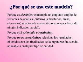 Porque es  sistémico:  contempla un conjunto amplio de variables de análisis (criterios, subcriterios, áreas, elementos) relacionadas entre sí (no se sesga a favor de ningún indicador parcial). Porque está  orientado a resultados . Porque  no es prescriptivo :  relaciona los resultados obtenidos con las finalidades de la organización, siendo aplicable a cualquier tipo de entidad. ¿Por qué se usa este modelo? 