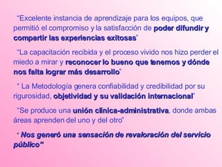 “ Excelente instancia de aprendizaje para los equipos, que permitió el compromiso y la satisfacción de  poder difundir y compartir las experiencias exitosas ” “ La capacitación recibida y el proceso vivido nos hizo perder el miedo a mirar y  reconocer lo bueno que tenemos y dónde nos falta lograr más desarrollo ” “  La Metodología genera confiabilidad y credibilidad por su rigurosidad,  objetividad y su validación internacional ”  “ Se produce una  unión clínica-administrativa , donde ambas áreas aprenden del uno y del otro” “   Nos generó una sensación de revaloración del servicio público” 