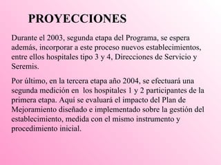 PROYECCIONES  Durante el 2003, segunda etapa del Programa, se espera además, incorporar a este proceso nuevos establecimientos, entre ellos hospitales tipo 3 y 4, Direcciones de Servicio y Seremis. Por último, en la tercera etapa año 2004, se efectuará una segunda medición en  los hospitales 1 y 2 participantes de la primera etapa. Aquí se evaluará el impacto del Plan de Mejoramiento diseñado e implementado sobre la gestión del establecimiento, medida con el mismo instrumento y procedimiento inicial.   