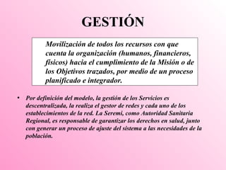 GESTIÓN Movilización de todos los recursos con que cuenta la organización (humanos, financieros, físicos) hacia el cumplimiento de la Misión o de los Objetivos trazados, por medio de un proceso planificado e integrador. Por definición del modelo, la gestión de los Servicios es descentralizada, la realiza el gestor de redes y cada uno de los establecimientos de la red. La Seremi, como Autoridad Sanitaria Regional, es responsable de garantizar los derechos en salud, junto con generar un proceso de ajuste del sistema a las necesidades de la población. 