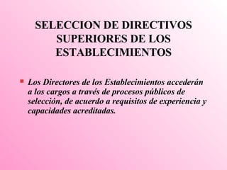 SELECCI O N DE DIRECTIVOS SUPERIORES DE LOS  ESTABLECIMIENTOS Los Directores de los Establecimientos accederán a los cargos a través de procesos públicos de selección, de acuerdo a requisitos de experiencia y capacidades acreditadas. 