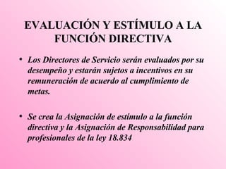 EVALUACIÓN Y ESTÍMULO A LA FUNCIÓN DIRECTIVA Los Directores de Servicio serán evaluados por su desempeño y estarán sujetos a incentivos en su remuneración de acuerdo al cumplimiento de metas. Se crea la Asignación de estímulo a la función directiva y la Asignación de Responsabilidad para profesionales de la ley 18.834 