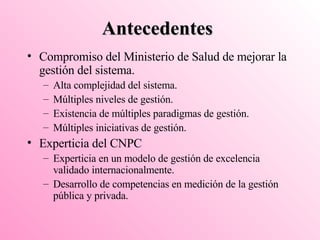 Antecedentes Compromiso del Ministerio de Salud de mejorar la gestión del sistema. Alta complejidad del sistema. Múltiples niveles de gestión. Existencia de múltiples paradigmas de gestión. Múltiples iniciativas de gestión. Experticia del CNPC  Experticia en un modelo de gestión de excelencia validado internacionalmente. Desarrollo de competencias en medición de la gestión pública y privada. 