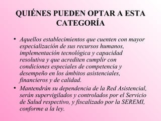 QUIÉNES PUEDEN OPTAR A ESTA CATEGORÍA Aquellos establecimientos que cuenten con mayor especialización de sus recursos humanos, implementación tecnológica y capacidad resolutiva y que acrediten cumplir con condiciones especiales de competencia y desempeño en los ámbitos asistenciales, financieros y de calidad. Mantendrán su dependencia de la Red Asistencial, serán supervigilados y controlados por el Servicio de Salud respectivo, y fiscalizado por la SEREMI, conforme a la ley. 