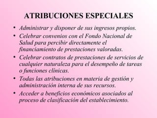 ATRIBUCIONES ESPECIALES Administrar y disponer de sus ingresos propios. Celebrar convenios con el Fondo Nacional de Salud para percibir directamente el financiamiento de prestaciones valoradas. Celebrar contratos de prestaciones de servicios de cualquier naturaleza para el desempeño de tareas o funciones clínicas. Todas las atribuciones en materia de gestión y administración interna de sus recursos. Acceder a beneficios económicos asociados al proceso de clasificación del establecimiento. 