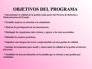 OBJETIVOS DEL PROGRAMA Incrementar  la calidad de la gestión como parte del Proceso de Reforma y Modernización del Estado. Permitir  mejoras en atención a la ciudadanía.  Motivar  la participación de los funcionarios.  Distinguir  los organismos más exitosos y apoyar a los más necesitados. Difundir  las mejores prácticas. Impulsar  una imagen del sector comprometida con una gestión de calidad. Instalar  herramientas para medir y autoevaluar la calidad de la gestión al interior del sector. Posibilitar  la descentralización en la medida que se orienta a una gestión por resultados. 