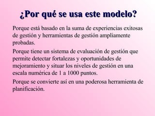 ¿Por qué se usa este modelo? Porque está basado en la suma de experiencias exitosas de gestión y herramientas de gestión ampliamente probadas. Porque tiene un sistema de evaluación de gestión que permite detectar fortalezas y oportunidades de mejoramiento y situar los niveles de gestión en una escala numérica de 1 a 1000 puntos. Porque se convierte así en una poderosa herramienta de planificación. 