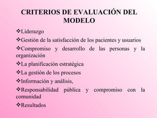 CRITERIOS DE EVALUACIÓN DEL MODELO Liderazgo  Gestión de la satisfacción de los pacientes y usuarios  Compromiso y desarrollo de las personas y la organización La planificación estratégica La gestión de los procesos  Información y análisis,  Responsabilidad pública y compromiso con la comunidad  Resultados 