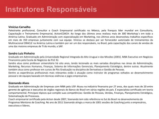 Vinícius Carvalho
Palestrante profissional, Consultor e Coach Empresarial certificado no México, pela franquia líder mundial em Consultoria,
Capacitação e Treinamento Empresarial, ActionCOACH. Ao longo dos últimos anos realizou mais de 300 Workshop´s em toda a
América Latina. Graduado em Administração com especialização em Marketing, nos últimos anos desenvolveu trabalhos específicos
em mais de 350 empresas juntamente com sua equipe. Vinícius se destaca por ser fornecedor autorizado de treinamentos da
Multinacional ORACLE na América Latina e também por ser um dos responsáveis, no Brasil, pela capacitação dos canais de vendas de
uma das maiores empresas de TI do mundo, a SAP.

Sandro Luiz Pinheiro
Graduado em Administração pela Universidade Regional Integrada do Alto Uruguai e das Missões (2001). MBA Executivo em Negócios
Financeiros pela Escola de Negócios da PUC RJ.
Sandro atua como professor universitário há oito anos, tendo lecionado as mais variadas disciplinas nas áreas de Administração,
Marketing, Recursos Humanos, Finanças, Sistema de Informações Gerenciais, Planejamento Estratégico, dentre outras. Atualmente
também atua como professor em cursos de Pós Graduação na disciplina de Derivativos e Gestão de Pessoas.
Dentre as experiências profissionais mais relevantes estão à atuação como instrutor de programas voltados ao desenvolvimento
pessoal e de equipes baseado em técnicas vivências e jogos empresariais.

Sizenando Alves
Graduado em Administração de Empresas com MBA pela USP. Atuou na indústria financeira por 27 anos, dos quais mais de 20 entre
gerente de agências e executivo de órgãos regionais do Banco do Brasil em várias regiões do país. É especialista certificado em teoria
comportamental. Principais tópicos que compõe suas competências: Gestão de Pessoas, Vendas, Finanças, Planejamento Estratégico,
Sistematização de Processos.
Coach empresarial certificado pela Action desde 2007, Sizenando tem sido referência no Sul do Brasil no desenvolvimento de
Programas Mentores de Coaching. No ano de 2011 Sizenando atingiu a marca de 1001 sessões de Coaching junto a empresários,
executivos e líderes.
 