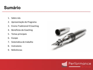 Sumário

 1. Sobre nós
 2. Apresentação do Programa
 3. Ensino Tradicional X Coaching
 4. Benefícios do Coaching
 5. Temas principais
 6. Escopo
 7. Sistemática de trabalho
 8. Instrutores
 9. Referências
 
