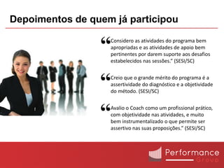 Depoimentos de quem já participou

                 “ Considero as atividades do programa bem
                   apropriadas e as atividades de apoio bem
                   pertinentes por darem suporte aos desafios
                   estabelecidos nas sessões.” (SESI/SC)



                 “ Creio que o grande mérito do programa é a
                   assertividade do diagnóstico e a objetividade
                   do método. (SESI/SC)



                 “ Avalio o Coach como um profissional prático,
                   com objetividade nas atividades, e muito
                   bem instrumentalizado o que permite ser
                   assertivo nas suas proposições.” (SESI/SC)
 