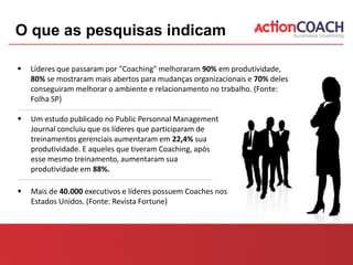 O que as pesquisas indicam

   Líderes que passaram por "Coaching" melhoraram 90% em produtividade,
    80% se mostraram mais abertos para mudanças organizacionais e 70% deles
    conseguiram melhorar o ambiente e relacionamento no trabalho. (Fonte:
    Folha SP)

   Um estudo publicado no Public Personnal Management
    Journal concluiu que os líderes que participaram de
    treinamentos gerenciais aumentaram em 22,4% sua
    produtividade. E aqueles que tiveram Coaching, após
    esse mesmo treinamento, aumentaram sua
    produtividade em 88%.

   Mais de 40.000 executivos e líderes possuem Coaches nos
    Estados Unidos. (Fonte: Revista Fortune)
 