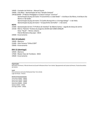 14h00 – Contador de Histórias – Manuel Duarte
14h00 – Inês Maia – Apresentação do livro “Desafio Celestial”
14h30/16h00 – 2ª Mostra Pedagógica e Criativa Crianças “a brincar”
        Apresentação da peça de teatro “A Carochinha e o João Ratão” – JI de Bouro Sta Maria, JI de Bouro Sta
        Marta e JI de Goães
        Apresentação da peça de teatro “O Coelho Branquinho e a Formiga Rabiga” – JI de Vilela
        Apresentação da peça de teatro “ O Capuchinho Vermelho” – JI de Caires
NOITE
21h00 – Apresentação do livro “A Profecia de Istambul” de Alberto Santos – seguida de dança do ventre
21h30 – Márcio “Ratinho” finalista do programa ACHAS QUE SABES DANÇAR
        César “Nusik” – Ritmos urbanos
        Patrick Monteiro (hip-pop) – AECA
23h00 – Encerramento

DIA 14 (sábado)
14h00 – Abertura
21h00 – Vítor Fonseca “Cifrão D’ZRT”
23h00 – Encerramento

DIA 15 (domingo)
14h00 – Abertura
17h00 – Master Class de Trombone - AECA
19h00 – Encerramento


__________________________________________________________________________________________
Organização:
Município de Amares / Pólo de Amares da Escola Profissional Amar Terra Verde / Agrupamento de Escolas de Amares / Escola Secundária
de Amares

Local:
Pólo de Amares da Escola Profissional Amar Terra Verde
Lugar de Passos - Amares

Horário de funcionamento:
Terça-feira (14h00 – 18h00)
Quarta-feira (9h00 – 18h00)
Quinta-feira (9h00 – 18h00)
Sexta-feira (09h00 – 23h00)
Sábado (14h00 – 23h00)
Domingo (14h00 – 19h00)
 