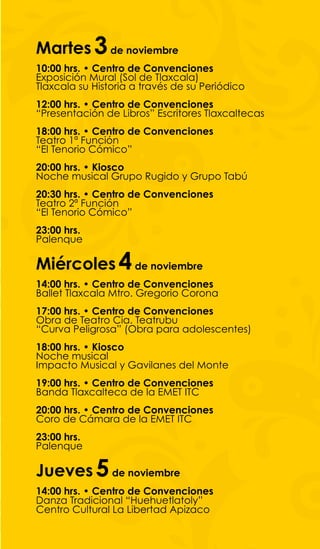 Martes 3 de noviembre
10:00 hrs. • Centro de Convenciones
Exposición Mural (Sol de Tlaxcala)
Tlaxcala su Historia a través de su Periódico
12:00 hrs. • Centro de Convenciones
“Presentación de Libros” Escritores Tlaxcaltecas
18:00 hrs. • Centro de Convenciones
Teatro 1ª Función
“El Tenorio Cómico”
20:00 hrs. • Kiosco
Noche musical Grupo Rugido y Grupo Tabú
20:30 hrs. • Centro de Convenciones
Teatro 2ª Función
“El Tenorio Cómico”
23:00 hrs.
Palenque

Miércoles 4 de noviembre
14:00 hrs. • Centro de Convenciones
Ballet Tlaxcala Mtro. Gregorio Corona
17:00 hrs. • Centro de Convenciones
Obra de Teatro Cia. Teatrubu
“Curva Peligrosa” (Obra para adolescentes)
18:00 hrs. • Kiosco
Noche musical
Impacto Musical y Gavilanes del Monte
19:00 hrs. • Centro de Convenciones
Banda Tlaxcalteca de la EMET ITC
20:00 hrs. • Centro de Convenciones
Coro de Cámara de la EMET ITC
23:00 hrs.
Palenque

Jueves 5 de noviembre
14:00 hrs. • Centro de Convenciones
Danza Tradicional “Huehuetlatoly”
Centro Cultural La Libertad Apizaco
 