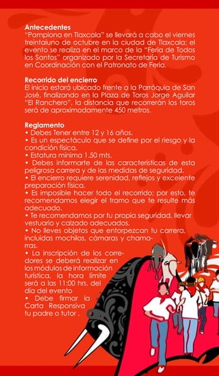 Antecedentes
“Pamplona en Tlaxcala” se llevará a cabo el viernes
treintaiuno de octubre en la ciudad de Tlaxcala; el
evento se realiza en el marco de la “Feria de Todos
los Santos” organizado por la Secretaría de Turismo
en Coordinación con el Patronato de Feria.

Recorrido del encierro
El inicio estará ubicado frente a la Parróquia de San
José, finalizando en la Plaza de Toros Jorge Aguilar
“El Ranchero”, la distancia que recorrerán los toros
será de aproximadamente 450 metros.

Reglamento
• Debes Tener entre 12 y 16 años.
• Es un espectáculo que se define por el riesgo y la
condición física.
• Estatura mínima 1.50 mts.
• Debes informarte de las características de esta
peligrosa carrera y de las medidas de seguridad.
• El encierro requiere serenidad, reflejos y excelente
preparación física.
• Es imposible hacer todo el recorrido; por esto, te
recomendamos elegir el tramo que te resulte más
adecuado.
• Te recomendamos por tu propia seguridad, llevar
vestuario y calzado adecuados.
• No lleves objetos que entorpezcan tu carrera,
incluidas mochilas, cámaras y chama-
rras.
• La inscripción de los corre-
dores se deberá realizar en
los módulos de información
turística, la hora límite
será a las 11:00 hrs. del
día del evento
• Debe firmar la
Carta Responsiva
tu padre o tutor .
 