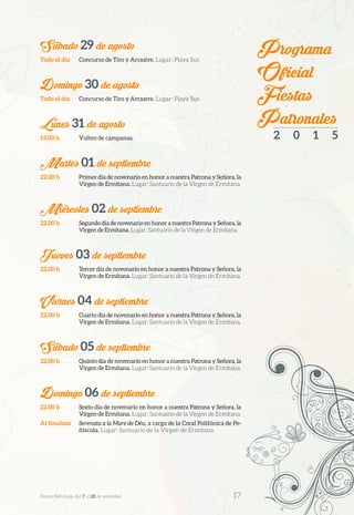 Sábado 29 de agosto
Todo el día	 Concurso de Tiro y Arrastre. Lugar: Playa Sur.
Domingo 30 de agosto
Todo el día	 Concurso de Tiro y Arrastre. Lugar: Playa Sur.
Lunes 31 de agosto
13.00 h	 Volteo de campanas.
Martes 01 de septiembre
22.00 h	 Primer día de novenario en honor a nuestra Patrona y Señora, la
Virgen de Ermitana. Lugar: Santuario de la Virgen de Ermitana.
Miércoles 02 de septiembre
22.00 h	 Segundo día de novenario en honor a nuestra Patrona y Señora, la
Virgen de Ermitana. Lugar: Santuario de la Virgen de Ermitana.
Jueves 03 de septiembre
22.00 h	 Tercer día de novenario en honor a nuestra Patrona y Señora, la
Virgen de Ermitana. Lugar: Santuario de la Virgen de Ermitana.
Viernes 04 de septiembre
22.00 h	 Cuarto día de novenario en honor a nuestra Patrona y Señora, la
Virgen de Ermitana. Lugar: Santuario de la Virgen de Ermitana.
Sábado 05 de septiembre
22.00 h	 Quinto día de novenario en honor a nuestra Patrona y Señora, la
Virgen de Ermitana. Lugar: Santuario de la Virgen de Ermitana.
Domingo 06 de septiembre
22.00 h	 Sexto día de novenario en honor a nuestra Patrona y Señora, la
Virgen de Ermitana. Lugar: Santuario de la Virgen de Ermitana.
Al finalizar	 Serenata a la Mare de Déu, a cargo de la Coral Polifónica de Pe-
ñíscola. Lugar: Santuario de la Virgen de Ermitana
Programa
Oficial
Fiestas
Patronales
2 0 1 5
Festes Patronals, del 7 al 20 de setembre 	 17
 
