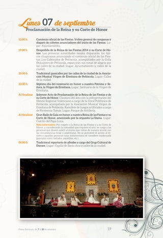 Lunes 07 de septiembre
Proclamación de la Reina y su Corte de Honor
13.00 h	 Comienzo oficial de las Fiestas. Volteo general de campanas y
disparo de cohetes anunciadores del inicio de las Fiestas. Lu-
gar: Ayuntamiento.
19.00 h	 Despedida de la Reina de las Fiestas 2014 y su Corte de Ho-
nor. Las primeras autoridades locales dispararán los típi-
cos chupinazos anunciando el comienzo oficial de las Fies-
tas. Los Cabezudos de Peñíscola, acompañados por la Colla
Dolçainers de Peñíscola, esparcirán sus notas de alegría por
las calles de la ciudad. Lugar: Ayuntamiento y calles de la
ciudad.
20.00 h	 Tradicional pasacalles por las calles de la ciudad de la Asocia-
ción Musical Virgen de Ermitana de Peñíscola. Lugar: Calles
de la ciudad.
22.00 h	 Séptimo día del novenario en honor a nuestra Patrona y Se-
ñora, la Virgen de Ermitana. Lugar: Santuario de la Virgen de
Ermitana.
Al finalizar	 Solemne Acto de Proclamación de la Reina de las Fiestas y de
su Corte de Honor. Clausura del acto con la interpretación del
Himno Regional Valenciano a cargo de la Coral Polifónica de
Peñíscola, acompañada por la Asociación Musical Virgen de
Ermitana de Peñíscola. Ramillete de fuegos artificiales a cargo
de Pirotecnia Tomás. Lugar: Parque de Artillería.
Al finalizar	 Gran Baile de Gala en honor a nuestra Reina de las Fiestas y su
Corte de Honor, amenizado por la orquesta La Dama. Lugar:
Castillo del Papa Luna.
Nota informativa: Por respeto a la Reina de las Fiestas y a su Corte de
Honor, y considerando la vistosidad que requiere el acto, se ruega a las
personas que deseen asistir al mismo que vistan de manera acorde con
las circunstancias (traje o americana). No se permitirá el acceso al re-
cinto a aquellas personas cuya indumentaria se considere inadecuada
(pantalón corto, bañador, zapatillas, etc.).
00.00 h	 Tradicional repertorio de albades a cargo del Grup Cultural de
Danses. Lugar: Capilla de Santa Ana y calles de la ciudad.
Festes Patronals, del 7 al 20 de setembre 	 19
 
