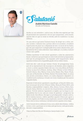 Arriba un nou setembre i, amb el mes, els dies més esperats per tots
els peniscolans de naixement o de cor que compartixen, amb emoció,
aquests dies en què la ciutat es retroba amb les tradicions i la seua
essència.
Un any més en què sento l’immens honor de dirigir-me a veïns, veï-
nes, turistes i visitants com a primer edil en el consistori, revalidant
l’oportunitat de posar-me a disposició de tots i al servei de les festes,
que són part important i indispensable de la nostra idiosincràsia, part
fonamental de la nostra identitat i base sòlida per a la nostra evolució
i futur com a poble.
Voldria manifestar el més sincer agraïment a totes les associacions
locals i col·lectius que participen no sols en les activitats programades,
sinó que les protagonitzen i les impulsen amb l’organització. Sense
aquestes entitats seria impossible gaudir de les millors festes.
Amb tots ells i amb els que tindran l’honor de protagonitzar bona
part de la representació del municipi en els festejos, estem dispostos
a viure i a sentir aquestes festes com mai. A la nova Reina de Festes,
Carme; la seua Cort d’Honor, Ainhoa, Alba i Mireia; la Cort d’Honor
Infantil, Aitana, Ana, Blanca, Carla, Lucía, Naiara, Noa, Paula i Paula,
així com al Mantenidor de Festes, Ramón Fernández Martí, la meua
més sincera enhorabona. Estem a la vostra disposició i dipositem en
vosaltres tanta confiança i il·lusió com teniu vosaltres per les nostres
volgudes festes.
Expresso el més sincer agraïment a aquells que, al llarg de l’últim any,
han format part de la Cort d’Honor d’Alba, Reina de Festes 2014, amb
lleialtat, responsabilitat i respecte. Alba, Aitana, Carmen, María, Sara,
Araceli, Gema, Patricia, en nom de tots els peniscolans i peniscolanes,
gràcies. Vull fer extensiu l’agraïment al regidor que ha tingut la res-
ponsabilitat fins fa tan sols uns mesos de gestionar i programar les
festes locals, Dani Biosca. Ha sigut un privilegi poder comptar amb tu.
De la mateixa manera, voldria aprofitar aquesta tribuna per agrair a
la nova regidora de Festes la seua implicació, vocació i treball, Raquel
París, tota la meua confiança i col·laboració en aquesta nova etapa.
Amb l’emoció de la celebració d’una nova edició dels festejos, voldria
invitar a tots a participar en la festa amb germanor, amb generositat,
devoció i responsabilitat.
Visca la Mare de Déu de l’Ermitana i bones festes a tots.
SalutacióAndrés Martínez Castellá
Alcalde de Peñíscola
2	 Peñíscola
 