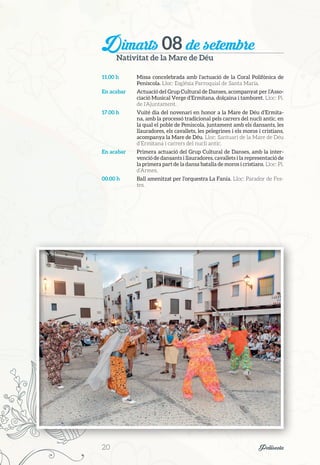 Dimarts 08 de setembre
Nativitat de la Mare de Déu
11.00 h	 Missa concelebrada amb l’actuació de la Coral Polifònica de
Peníscola. Lloc: Església Parroquial de Santa Maria.
En acabar	 Actuació del Grup Cultural de Danses, acompanyat per l’Asso-
ciació Musical Verge d’Ermitana, dolçaina i tamboret. Lloc: Pl.
de l’Ajuntament.
17.00 h	 Vuité dia del novenari en honor a la Mare de Déu d’Ermita-
na, amb la processó tradicional pels carrers del nucli antic, en
la qual el poble de Peníscola, juntament amb els dansants, les
llauradores, els cavallets, les pelegrines i els moros i cristians,
acompanya la Mare de Déu. Lloc: Santuari de la Mare de Déu
d’Ermitana i carrers del nucli antic.
En acabar	 Primera actuació del Grup Cultural de Danses, amb la inter-
venció de dansants i llauradores, cavallets i la representació de
la primera part de la dansa batalla de moros i cristians. Lloc: Pl.
d’Armes.
00.00 h	 Ball amenitzat per l’orquestra La Fanía. Lloc: Parador de Fes-
tes.
20	 Peñíscola
 
