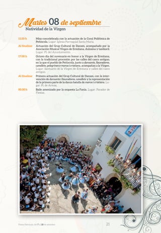 Martes 08 de septiembre
Natividad de la Virgen
11.00 h	 Misa concelebrada con la actuación de la Coral Polifónica de
Peñíscola. Lugar: Iglesia Parroquial Santa María.
Al finalizar	 Actuación del Grup Cultural de Danses, acompañado por la
Asociación Musical Virgen de Ermitana, dulzaina y tamboril.
Lugar: Pl. del Ayuntamiento.
17.00 h	 Octavo día del novenario en honor a la Virgen de Ermitana,
con la tradicional procesión por las calles del casco antiguo,
en la que el pueblo de Peñíscola, junto a dansants, llauradores,
cavallets, pelegrines y moros i cristians, acompañan a la Virgen.
Lugar: Santuario de la Virgen de Ermitana y calles del casco
antiguo.
Al finalizar	 Primera actuación del Grup Cultural de Danses, con la inter-
vención de dansants i llauradores, cavallets y la representación
de la primera parte de la danza batalla de moros i cristians. Lu-
gar: Pl. de Armas.
00.00 h	 Baile amenizado por la orquesta La Fanía. Lugar: Parador de
Fiestas.
Festes Patronals, del 7 al 20 de setembre 	 21
 