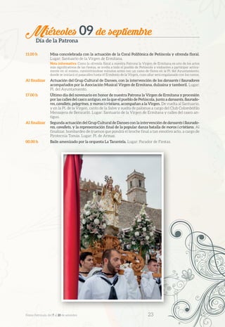Miércoles 09 de septiembre
Día de la Patrona
11.00 h	 Misa concelebrada con la actuación de la Coral Polifónica de Peñíscola y ofrenda floral.
Lugar: Santuario de la Virgen de Ermitana.
Nota informativa: Como la ofrenda floral a nuestra Patrona la Virgen de Ermitana es uno de los actos
más significativos de las fiestas, se invita a todo el pueblo de Peñíscola y visitantes a participar activa-
mente en el mismo, concentrándose minutos antes con un ramo de flores en la Pl. del Ayuntamiento,
donde se iniciará el pasacalles hasta el Ermitorio de la Virgen, cuyo altar será engalanado con los ramos.
Al finalizar	 Actuación del Grup Cultural de Danses, con la intervención de los dansants i llauradores
acompañados por la Asociación Musical Virgen de Ermitana, dulzaina y tamboril. Lugar:
Pl. del Ayuntamiento.
17.00 h	 Último día del novenario en honor de nuestra Patrona la Virgen de Ermitana y procesión
por las calles del casco antiguo, en la que el pueblo de Peñíscola, junto a dansants, llaurado-
res, cavallets, pelegrines, y moros i cristians, acompañan a la Virgen. De vuelta al Santuario,
y en la Pl. de la Virgen, canto de la Salve y suelta de palomas a cargo del Club Colombófilo
Mensajera de Benicarló. Lugar: Santuario de la Virgen de Ermitana y calles del casco an-
tiguo.
Al finalizar	 Segunda actuación del Grup Cultural de Danses con la intervención de dansants i llaurado-
res, cavallets, y la representación final de la popular danza batalla de moros i cristians. Al
finalizar, bombardeo de truenos que pondrá el broche final a tan emotivo acto, a cargo de
Pirotecnia Tomás. Lugar: Pl. de Armas.
00.00 h	 Baile amenizado por la orquesta La Tarantela. Lugar: Parador de Fiestas.
Festes Patronals, del 7 al 20 de setembre 	 23
 
