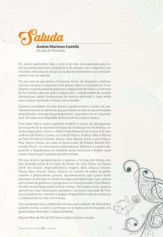 Un nuevo septiembre llega y con él los días más esperados para to-
dos los peñiscolanos de nacimiento o de corazón que comparten, con
emoción, estos días en los que la ciudad se reencuentra con sus tradi-
ciones y con su esencia.
Un año más en que siento el inmenso honor de dirigirme a vecinos,
vecinas, turistas y visitantes como primer edil en el consistorio, reva-
lidando la oportunidad de ponerme a disposición de todos y al servicio
de los festejos, que son parte importante e indispensable de nuestra
idiosincrasia, parte fundamental de nuestra identidad y base sólida
para nuestra evolución y futuro como pueblo.
Quisiera manifestar mi más sincero agradecimiento a todas las aso-
ciaciones locales y colectivos que participan no solo en las actividades
programadas, sino que las protagonizan e impulsan con su organiza-
ción. Sin ellas sería imposible disfrutar de las mejores fiestas.
Con todos ellos y junto a quienes tendrán el honor de protagonizar
buena parte de la representatividad del municipio en los festejos, es-
tamos dispuestos a vivir y a sentir estas fiestas como nunca. A la nue-
va Reina de Fiestas, Carme; su Corte de Honor, Ainhoa, Alba y Mireia;
su Corte de Honor Infantil, Aitana, Ana, Blanca, Carla, Lucía, Naiara,
Noa, Paula y Paula, así como al Mantenedor de Fiestas, Ramón Fer-
nández Martí, mi más sincera enhorabuena. Estamos a vuestra dis-
posición y depositamos en vosotros tanta confianza e ilusión como
tenéis vosotros por nuestras queridas fiestas.
Mi más sincero agradecimiento a quienes, a lo largo del último año,
han formado parte de la Corte de Honor de Alba, Reina de Fiestas
2014, con lealtad, responsabilidad y respeto. Alba, Aitana, Carmen,
María, Sara, Araceli, Gema, Patricia, en nombre de todos los peñis-
colanos y peñiscolanas, gracias. Agradecimiento que quiero hacer
extensivo al edil que ha tenido la responsabilidad hasta hace apenas
unos meses de gestionar y programar los festejos locales, Dani Biosca.
Ha sido un privilegio poder contar contigo. Del mismo modo, quisiera
aprovechar esta tribuna para agradecer a la nueva concejala de Fies-
tas su implicación, vocación y trabajo; Raquel París, toda mi confianza
y colaboración en esta nueva etapa.
Con la emoción de la celebración de una nueva edición de los festejos,
quisiera invitar a todos a participar en la fiesta con hermandad, con
generosidad, devoción y responsabilidad.
Visca la Mare de Déu de l’Ermitana y felices fiestas a todos.
SaludaAndrés Martínez Castellá
Alcalde de Peñíscola
Festes Patronals, del 7 al 20 de setembre 	 3
 