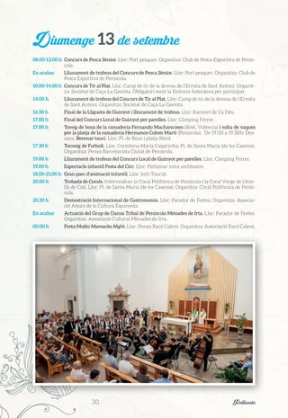 Diumenge 13 de setembre
08.00-13.00 h	 Concurs de Pesca Sènior. Lloc: Port pesquer. Organitza: Club de Pesca Esportiva de Penís-
cola.
En acabar	 Lliurament de trofeus del Concurs de Pesca Sènior. Lloc: Port pesquer. Organitza: Club de
Pesca Esportiva de Peníscola.
10.00-14.00 h	 Concurs de Tir al Plat. Lloc: Camp de tir de la devesa de l’Ermita de Sant Antoni. Organit-
za: Societat de Caça La Gaviota. Obligatori tenir la llicència federativa per participar.
14.00 h	 Lliurament de trofeus del Concurs de Tir al Plat. Lloc: Camp de tir de la devesa de l’Ermita
de Sant Antoni. Organitza: Societat de Caça La Gaviota.
16.30 h	 Final de la Lligueta de Guinyot i lliurament de trofeus. Lloc: Raconet de Ca Déu.
17.00 h	 Final del Concurs Local de Guinyot per parelles. Lloc: Càmping Ferrer.
17.00 h	 Toreig de bous de la ramaderia Fernando Machancoses (Xest, València) i solta de vaques
per la platja de la ramaderia Hermanos Colom Martí (Peníscola). De 19.00 a 19.30h: Des-
cans. Berenar taurí. Lloc: Pl. de Bous i platja Nord.
17.30 h	 Torneig de Futbolí. Lloc: Cocteleria Maria Caipirinha, Pl. de Santa Maria (de les Caseres).
Organitza: Penya Barcelonista Ciutat de Peníscola.
19.00 h	 Lliurament de trofeus del Concurs Local de Guinyot per parelles. Lloc: Càmping Ferrer.
19.00 h	 Espectacle infantil Festa del Circ. Lloc: Peñismar zona amfiteatre.
18.00-21.00 h	 Gran parc d’animació infantil. Lloc: Info Tourist.
20.00 h	 Trobada de Corals. Intervindran la Coral Polifònica de Peníscola i la Coral Verge de l’Ave-
llà de Catí. Lloc: Pl. de Santa Maria (de les Caseres). Organitza: Coral Polifònica de Penís-
cola.
20.30 h	 Demostració Internacional de Gastronomia. Lloc: Parador de Festes. Organitza: Associa-
ció Amics de la Cultura Espanyola.
En acabar	 Actuació del Grup de Dansa Tribal de Peníscola Ménades de Irta. Lloc: Parador de Festes.
Organitza: Associació Cultural Ménades de Irta.
00.00 h	 Festa Mojito Mamacita Night. Lloc: Penya Racó Calent. Organitza: Associació Racó Calent.
30	 Peñíscola
 