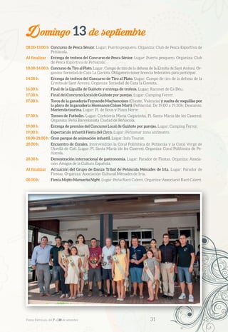 Domingo 13 de septiembre
08.00-13.00 h	 Concurso de Pesca Sénior. Lugar: Puerto pesquero. Organiza: Club de Pesca Esportiva de
Peñíscola.
Al finalizar	 Entrega de trofeos del Concurso de Pesca Sénior. Lugar: Puerto pesquero. Organiza: Club
de Pesca Esportiva de Peñíscola.
10.00-14.00 h	 Concurso de Tiro al Plato. Lugar: Campo de tiro de la dehesa de la Ermita de Sant Antoni. Or-
ganiza: Sociedad de Caza La Gaviota. Obligatorio tener licencia federativa para participar.
14.00 h	 Entrega de trofeos del Concurso de Tiro al Plato. Lugar: Campo de tiro de la dehesa de la
Ermita de Sant Antoni. Organiza: Sociedad de Caza la Gaviota.
16.30 h	 Final de la Liguilla de Guiñote y entrega de trofeos. Lugar: Raconet de Ca Déu.
17.00 h	 Final del Concurso Local de Guiñote por parejas. Lugar: Camping Ferrer.
17.00 h	 Toros de la ganadería Fernando Machancoses (Cheste, Valencia) y suelta de vaquillas por
la playa de la ganadería Hermanos Colom Martí (Peñíscola). De 19.00 a 19.30h: Descanso.
Merienda taurina. Lugar: Pl. de Bous y Playa Norte.
17.30 h	 Torneo de Futbolín. Lugar: Coctelería Maria Caipirinha, Pl. Santa María (de les Caseres).
Organiza: Peña Barcelonista Ciudad de Peñíscola.
19.00 h	 Entrega de premios del Concurso Local de Guiñote por parejas. Lugar: Camping Ferrer.
19.00 h	 Espectáculo infantil Fiesta del Circo. Lugar: Peñismar zona anfiteatro.
18.00-21.00 h	 Gran parque de animación infantil. Lugar: Info Tourist.
20.00 h	 Encuentro de Corales. Intervendrán la Coral Polifónica de Peñíscola y la Coral Verge de
l’Avellà de Catí. Lugar: Pl. Santa María (de les Caseres). Organiza: Coral Polifónica de Pe-
ñíscola.
20.30 h	 Demostración internacional de gastronomía. Lugar: Parador de Fiestas. Organiza: Asocia-
ción Amigos de la Cultura Española.
Al finalizar	 Actuación del Grupo de Danza Tribal de Peñíscola Ménades de Irta. Lugar: Parador de
Fiestas. Organiza: Asociación Cultural Ménades de Irta.
00.00 h	 Fiesta Mojito Mamacita Night. Lugar: Peña Racó Calent. Organiza: Associació Racó Calent.
Festes Patronals, del 7 al 20 de setembre 	 31
 