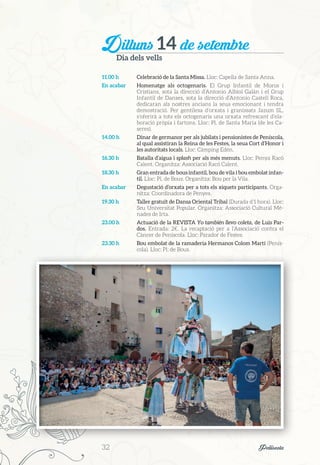 Dilluns 14 de setembre
Dia dels vells
11.00 h	 Celebració de la Santa Missa. Lloc: Capella de Santa Anna.
En acabar	 Homenatge als octogenaris. El Grup Infantil de Moros i
Cristians, sota la direcció d’Antonio Albiol Galán i el Grup
Infantil de Danses, sota la direcció d’Antonio Castell Roca,
dedicaran als nostres ancians la seua emocionant i tendra
demostració. Per gentilesa d’orxata i granissats Jazum SL,
s’oferirà a tots els octogenaris una orxata refrescant d’ela-
boració pròpia i fartons. Lloc: Pl. de Santa Maria (de les Ca-
seres).
14.00 h	 Dinar de germanor per als jubilats i pensionistes de Peníscola,
al qual assistiran la Reina de les Festes, la seua Cort d’Honor i
les autoritats locals. Lloc: Càmping Edén.
16.30 h	 Batalla d’aigua i splash per als més menuts. Lloc: Penya Racó
Calent. Organitza: Associació Racó Calent.
18.30 h	 Gran entrada de bous infantil, bou de vila i bou embolat infan-
til. Lloc: Pl. de Bous. Organitza: Bou per la Vila.
En acabar	 Degustació d’orxata per a tots els xiquets participants. Orga-
nitza: Coordinadora de Penyes.
19.30 h	 Taller gratuït de Dansa Oriental Tribal (Durada d’1 hora). Lloc:
Seu Universitat Popular. Organitza: Associació Cultural Mé-
nades de Irta.
23.00 h	 Actuació de la REVISTA Yo también llevo coleta, de Luis Par-
dos. Entrada: 2€. La recaptació per a l’Associació contra el
Càncer de Peníscola. Lloc: Parador de Festes.
23.30 h	 Bou embolat de la ramaderia Hermanos Colom Martí (Penís-
cola). Lloc: Pl. de Bous.
32	 Peñíscola
 
