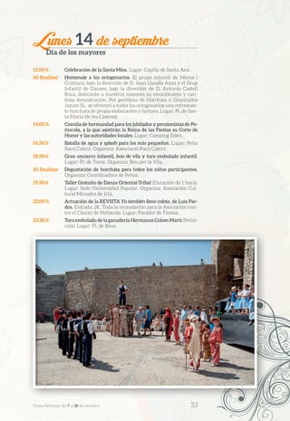 Lunes 14 de septiembre
Día de los mayores
11.00 h	 Celebración de la Santa Misa. Lugar: Capilla de Santa Ana.
Al finalizar	 Homenaje a los octogenarios. El grupo infantil de Moros i
Cristians, bajo la dirección de D. Juan Llaudís Ayza y el Grup
Infantil de Danses, bajo la dirección de D. Antonio Castell
Roca, dedicarán a nuestros mayores su emocionante y cari-
ñosa demostración. Por gentileza de Horchata y Granizados
Jazum SL, se ofrecerá a todos los octogenarios una refrescan-
te horchata de propia elaboración y fartons. Lugar: Pl. de San-
ta María (de les Caseres).
14.00 h	 Comida de hermandad para los jubilados y pensionistas de Pe-
ñíscola, a la que asistirán la Reina de las Fiestas su Corte de
Honor y las autoridades locales. Lugar: Camping Edén.
16.30 h	 Batalla de agua y splash para los más pequeños. Lugar: Peña
Racó Calent. Organiza: Associació Racó Calent.
18.30 h	 Gran encierro infantil, bou de vila y toro embolado infantil.
Lugar: Pl. de Toros. Organiza: Bou per la Vila.
Al finalizar	 Degustación de horchata para todos los niños participantes.
Organiza: Coordinadora de Peñas.
19.30 h	 Taller Gratuito de Danza Oriental-Tribal (Duración de 1 hora).
Lugar: Sede Universidad Popular. Organiza: Asociación Cul-
tural Ménades de Irta.
23.00 h	 Actuación de la REVISTA Yo también llevo coleta, de Luis Par-
dos. Entrada: 2€. Toda la recaudación para la Asociación con-
tra el Cáncer de Peñíscola. Lugar: Parador de Fiestas.
23.30 h	 Toro embolado de la ganadería Hermanos Colom Martí (Peñís-
cola). Lugar: Pl. de Bous.
Festes Patronals, del 7 al 20 de setembre 	 33
 