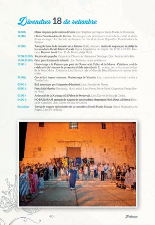 Divendres 18 de setembre
11.00 h	 Missa rèquiem pels nostres difunts. Lloc: Església parroquial Santa Maria de Peníscola.
17.00 h	 I Ruta Coordinadora de Penyes. Recorregut pels principals carrers de la ciutat al ritme
d’una xaranga. Lloc: Recinte de Penyes i carrers de la ciutat. Organitza: Coordinadora de
Penyes.
17.00 h	 Toreig de bous de la ramaderia La Paloma (Xaló, Alacant) i solta de vaques per la platja de
la ramaderia David Marín Cucala (Santa Magdalena de Polpís). De 19.00 a 19.30h Des-
cans. Berenar taurí. Lloc: Pl. de Bous i platja Nord.
17.00-21.00 h	 Xocolatada popular. Organitza: Churrería Hermanos Domingo. Lloc: Recinte de la fira.
19.00-21.00 h	 Gran parc d’animació infantil. Lloc: Peñismar zona amfiteatre.
20.00 h	 Homenatge a la Patrona per part de l’Associació Cultural de Moros i Cristians, amb la
celebració de la missa de presentació dels estendards. En acabar, cercavila anunciadora
de la Festa Mora i Cristiana. Lloc: Santuari de la Mare de Déu d’Ermitana i carrers de la
ciutat.
21.30 h	 Cercavila i torres humanes. Muixeranga de Vinaròs. Lloc: carrers de la ciutat i acaba a
Tourist Info.
00.00 h	 Ball amenitzat per l’orquestra Montesol. Lloc: Parador de Festes.
00.00 h	 Festa Sala Mambo (Peníscola. Nucli antic). Lloc: Penya Sense Nord. Organitza: Penya Sen-
se Nord.
03.00 h	 Animació de la Xaranga All i Pebre de Peníscola. Lloc: Carrer de Saiz de Carlos.
04.00 h	 NO PASSARAN, entrada de vaques de la ramaderia Hermanos Miró. Bous la Ribera (Ribe-
ra de Cabanes). Lloc: Carrer de Saiz de Carlos.
En acabar	 Toreig de vaques enfundades de la ramaderia David Marín Cucala (Santa Magdalena de
Polpís). Lloc: Pl. de Bous.
40	 Peñíscola
 