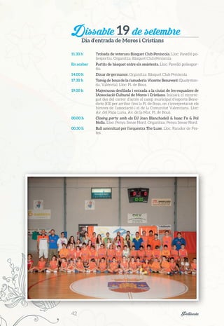 Dissabte 19 de setembre
Dia d’entrada de Moros i Cristians
11.30 h	 Trobada de veterans Bàsquet Club Peníscola. Lloc: Pavelló po-
liesportiu. Organitza: Bàsquet Club Peníscola
En acabar	 Partits de bàsquet entre els assistents. Lloc: Pavelló poliespor-
tiu.
14.00 h	 Dinar de germanor. Organitza: Bàsquet Club Peníscola
17.30 h	 Toreig de bous de la ramaderia Vicente Benavent (Quatreton-
da, València). Lloc: Pl. de Bous.
19.00 h	 Majestuosa desfilada i entrada a la ciutat de les esquadres de
l’Associació Cultural de Moros i Cristians. Iniciarà el recorre-
gut des del carrer d’accés al camp municipal d’esports Bene-
dicto XIII per arribar fins la Pl. de Bous, on s’interpretaran els
himnes de l’associació i el de la Comunitat Valenciana. Lloc:
Av. del Papa Luna, Av. de la Mar, Pl. de Bous.
00.00 h	 Closing party amb els DJ Joan Blanchadell & Isaac Fx & Pol
Nolla. Lloc: Penya Sense Nord. Organitza: Penya Sense Nord.
00.30 h	 Ball amenitzat per l’orquestra The Luxe. Lloc: Parador de Fes-
tes.
42	 Peñíscola
 