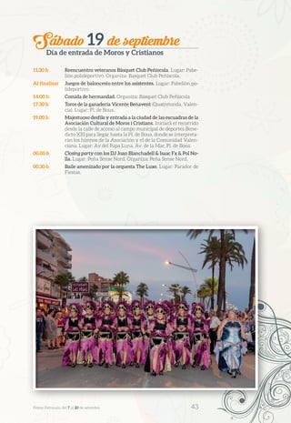 Sábado 19 de septiembre
Día de entrada de Moros y Cristianos
11.30 h	 Reencuentro veteranos Básquet Club Peñíscola. Lugar: Pabe-
llón polideportivo. Organiza: Basquet Club Peñíscola.
Al finalizar	 Juegos de baloncesto entre los asistentes. Lugar: Pabellón po-
lideportivo.
14.00 h	 Comida de hermandad. Organiza: Básquet Club Peñíscola
17.30 h	 Toros de la ganadería Vicente Benavent (Quatretonda, Valen-
cia). Lugar: Pl. de Bous.
19.00 h	 Majestuoso desfile y entrada a la ciudad de las escuadras de la
Asociación Cultural de Moros i Cristians. Iniciará el recorrido
desde la calle de acceso al campo municipal de deportes Bene-
dicto XIII para llegar hasta la Pl. de Bous, donde se interpreta-
rán los himnos de la Asociación y el de la Comunidad Valen-
ciana. Lugar: Av del Papa Luna, Av. de la Mar, Pl. de Bous.
00.00 h	 Closing party con los DJ Joan Blanchadell & Isaac Fx & Pol No-
lla. Lugar: Peña Sense Nord. Organiza: Peña Sense Nord.
00.30 h	 Baile amenizado por la orquesta The Luxe. Lugar: Parador de
Fiestas.
Festes Patronals, del 7 al 20 de setembre 	 43
 