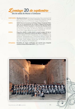 Domingo 20 de septiembre
Día de salida de Moros y Cristianos
10.00-13.00 h	 Bautismo de buceo. Participación gratuita. Para mayores de 16
años. Información: 620230387/650684553. Organiza: Club de
Busseig Papa Luna de Peñíscola. Lugar: Camping Ferrer.
12.00 h	 XXXI Ciclo de Conciertos de Música Clásica Ciudad de Peñís-
cola con la interpretación de la Misa y Plegaria del Pescador
del maestro Vittorio Cacciatori y letra de Juan Bautista Simó.
Intervendrán la Coral Polifónica de Peñíscola y la Orquesta
de Cámara Santa María de Peñíscola dirigidas por Salvador
García Sorlí. Lugar: Iglesia Parroquial Santa María.
19.30 h	 Magnífico desfile y salida desde la ciudad antigua de las es-
cuadras de la Associació Cultural de Moros i Cristians. Fina-
lizado el desfile, en la Pl. Constitución, la coral Polifónica de
Peñíscola, acompañada por la Asociación Musical Virgen de
Ermitana, interpretará el Himno de la Comunidad Valencia-
na. Lugar: Casco antiguo, Portal Fosc, Pl. de Bous, Av. de la
Mar, Av. d’Espanya, Pl. Constitución.
Al finalizar	 Ramillete de fuegos artificiales que servirá para despedir
nuestras Fiestas Patronales 2015. Lugar: Playa Sur.
Festes Patronals, del 7 al 20 de setembre 	 45
 