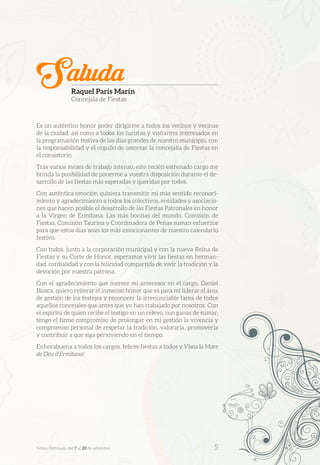 Es un auténtico honor poder dirigirme a todos los vecinos y vecinas
de la ciudad, así como a todos los turistas y visitantes interesados en
la programación festiva de los días grandes de nuestro municipio, con
la responsabilidad y el orgullo de ostentar la concejalía de Fiestas en
el consistorio.
Tras varios meses de trabajo intenso, este recién estrenado cargo me
brinda la posibilidad de ponerme a vuestra disposición durante el de-
sarrollo de las fiestas más esperadas y queridas por todos.
Con auténtica emoción quisiera transmitir mi más sentido reconoci-
miento y agradecimiento a todos los colectivos, entidades y asociacio-
nes que hacen posible el desarrollo de las Fiestas Patronales en honor
a la Virgen de Ermitana. Las más bonitas del mundo. Comisión de
Fiestas, Comisión Taurina y Coordinadora de Peñas suman esfuerzos
para que estos días sean los más emocionantes de nuestro calendario
festivo.
Con todos, junto a la corporación municipal y con la nueva Reina de
Fiestas y su Corte de Honor, esperamos vivir las fiestas en herman-
dad, cordialidad y con la felicidad compartida de vivir la tradición y la
devoción por nuestra patrona.
Con el agradecimiento que merece mi antecesor en el cargo, Daniel
Biosca, quiero reiterar el inmenso honor que es para mí liderar el área
de gestión de los festejos y reconocer la irrenunciable tarea de todos
aquellos concejales que antes que yo han trabajado por nosotros. Con
el espíritu de quien recibe el testigo en un relevo, con ganas de sumar,
tengo el firme compromiso de prolongar en mi gestión la vivencia y
compromiso personal de respetar la tradición, valorarla, promoverla
y contribuir a que siga perviviendo en el tiempo.
Enhorabuena a todos los cargos, felices fiestas a todos y Visca la Mare
de Déu d’Ermitana!
SaludaRaquel París Marín
Concejala de Fiestas
Festes Patronals, del 7 al 20 de setembre 	 5
 