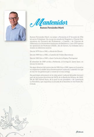 Ramon Fernández Martí, va nàixer a Peníscola el 27 de juliol de 1956
(al carrer Fulladosa). Ha cursat els estudis de Magisteri a l’Escola Uni-
versitària de Formació del Professorat, a Castelló, i de Ciències de
l’Educació a la Universitat Autònoma de Bellaterra. L’any 1979 aprova
les oposicions de Professor d’EGB i, des de llavors, ha treballat com a
mestre en diferents centres:
Des de 1979 fins a 1981, a Alcalà de Xivert.
Des de 1989 fins a 1985, a Castellà del Vallés (Barcelona)
Des de 1985 fins a 1989, a Sant Carles de la Ràpita (Tarragona)
El setembre de 1989 arribà a Peñíscola, al Col·legi D. Jaime Sanz, on
encara hi exercix.
Ha sigut director del centre des de 1981 fins a 1989, època en la qual es
va implantar la doble línia d’ensenyament (valencià i castellà) i en què
es van fer les gestions per a construir el nou col·legi.
Ha participat activament en la vida social i cultural del poble formant
part de les juntes directives de l’ACD, de la Banda de Música, de l’AM-
PA de l’IES Alfred Ayza, de la qual va ser president, i de l’associació
La Revolteta, que organitza la jornada de la bicicleta en les Festes Pa-
tronals.
MantenidorRamon Fernández Martí
6	 Peñíscola
 