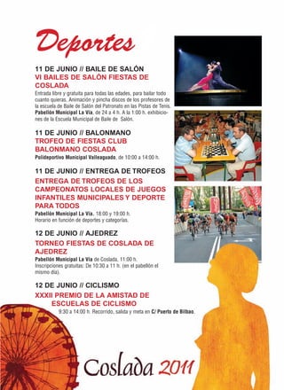 Deportes1
11 DE JUNIO // BAILE DE SALÓN
VI BAILES DE SALÓN FIESTAS DE
COSLADA
Entrada libre y gratuita para todas las edades, para bailar todo
cuanto quieras. Animación y pincha discos de los profesores de
la escuela de Baile de Salón del Patronato en las Pistas de Tenis.
Pabellón Municipal La Vía, de 24 a 4 h. A la 1:00 h. exhibicio-
nes de la Escuela Municipal de Baile de Salón.

11 DE JUNIO // BALONMANO
TROFEO DE FIESTAS CLUB
BALONMANO COSLADA
Polideportivo Municipal Valleaguado, de 10:00 a 14:00 h.

11 DE JUNIO // ENTREGA DE TROFEOS
ENTREGA DE TROFEOS DE LOS
CAMPEONATOS LOCALES DE JUEGOS
INFANTILES MUNICIPALES Y DEPORTE
PARA TODOS
Pabellón Municipal La Vía. 18:00 y 19:00 h.
Horario en función de deportes y categorías.

12 DE JUNIO // AJEDREZ
TORNEO FIESTAS DE COSLADA DE
AJEDREZ
Pabellón Municipal La Vía de Coslada, 11:00 h.
Inscripciones gratuitas: De 10:30 a 11 h. (en el pabellón el
mismo día).

12 DE JUNIO // CICLISMO
XXXII PREMIO DE LA AMISTAD DE
    ESCUELAS DE CICLISMO
           9:30 a 14:00 h. Recorrido, salida y meta en C/ Puerto de Bilbao.
 