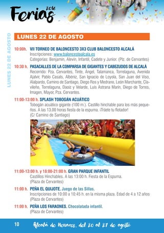 Alcalá de Henares, del 20 al 27 de agosto10
LUNES22DEAGOSTO
LUNES 22 DE AGOSTO
10:00h.	 VII TORNEO DE BALONCESTO 3X3 CLUB BALONCESTO ALCALÁ
	 Inscripciones: www.baloncestoalcala.es
	 Categorías: Benjamín, Alevín, Infantil, Cadete y Junior. (Plz. de Cervantes)
10:30 h.	 PASACALLES DE LA COMPARSA DE GIGANTES Y CABEZUDOS DE ALCALÁ
	 Recorrido: Pza. Cervantes, Tinte, Ángel, Talamanca, Torrelaguna, Avenida
Ajalvir, Pablo Casals, Albéniz, San Ignacio de Loyola, San Juan del Viso,
Alalpardo, Camino de Santiago, Diego Ros y Medrano, León Marchante, Cla-
vileño, Torrelaguna, Daoiz y Velarde, Luis Astrana Marín, Diego de Torres,
Imagen, Mayor, Pza. Cervantes.
11:00-13:00 h. SPLASH TOBOGÁN ACUÁTICO
	 Tobogán acuático gigante (100 m.). Castillo hinchable para los más peque-
ños. A las 13.00 horas fiesta de la espuma. ¡Tráete tu flotador!
	 (C/ Camino de Santiago)
11:00-13:00 h. y 18:00-21:00 h. GRAN PARQUE INFANTIL
	 Castillos Hinchables. A las 13:00 h. Fiesta de la Espuma.
	 (Plaza de Cervantes)
11:00 h.	 PEÑA EL QUIJOTE. Juego de las Sillas.
	 Inscripciones de 10:00 a 10:45 h. en la misma plaza. Edad de 4 a 12 años
	 (Plaza de Cervantes)
11:00 h.	 PEÑA LOS FARAONES. Chocolatada infantil.
	 (Plaza de Cervantes)
 