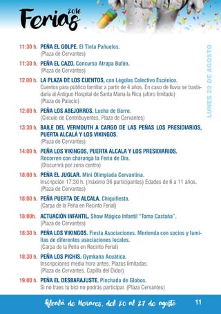 Alcalá de Henares, del 20 al 27 de agosto 11
LUNES22DEAGOSTO
11:30 h.	 PEÑA EL GOLPE. El Tinta Pañuelos.
	 (Plaza de Cervantes)
11:30 h.	 PEÑA EL CAZO. Concurso Atrapa Bufón.
	 (Plaza de Cervantes)
12.00 h. 	LA PLAZA DE LOS CUENTOS, con Légolas Colectivo Escénico.
	 Cuentos para público familiar a partir de 4 años. En caso de lluvia se trasla-
daría al Antiguo Hospital de Santa María la Rica (aforo limitado)
	 (Plaza de Palacio)
12:00 h.	 PEÑA LOS ABEJORROS. Lucha de Barro.
	 (Circulo de Contribuyentes, Plaza de Cervantes)
13:30 h.	 BAILE DEL VERMOUTH A CARGO DE LAS PEÑAS LOS PRESIDIARIOS,
PUERTA ALCALÁ Y LOS VIKINGOS.
	 (Plaza de Cervantes)
14:00 h.	 PEÑA LOS VIKINGOS, PUERTA ALCALA Y LOS PRESIDIARIOS.
	 Recorren con charanga la Feria de Día.
	 (Discurrirá por zona centro)
18:00 h.	 PEÑA EL JUGLAR. Mini Olimpiada Cervantina.
	 Inscripción 17:30 h. (máximo 36 participantes) Edades de 6 a 11 años.
	 (Plaza de Cervantes)
18:00 h. 	PEÑA PUERTA DE ALCALA. Chiquifiesta.
	 (Carpa de la Peña en Recinto Ferial)
18:00h.	 ACTUACIÓN INFANTIL. Show Mágico Infantil “Toma Castaña”.
	 (Plaza de Cervantes)
18:30 h.	 PEÑA LOS VIKINGOS. Fiesta Asociaciones. Merienda con socios y fami-
lias de diferentes asociaciones locales.
	 (Carpa de la Peña en Recinto Ferial)
18:30 h.	 PEÑA LOS PICHIS. Gymkana Acuática.
	 Inscripciones media hora antes. Plazas limitadas.
	 (Plaza de Cervantes. Capilla del Oidor)
19:00 h.	 PEÑA EL DESBARAJUSTE. Pinchada de Globos.
	 Si no traes tu bici no podrás participar. (Plaza Cervantes)
 
