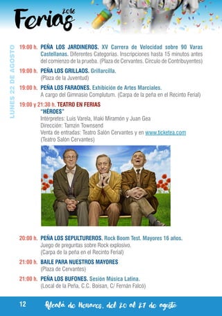 Alcalá de Henares, del 20 al 27 de agosto12
LUNES22DEAGOSTO
19:00 h.	 PEÑA LOS JARDINEROS. XV Carrera de Velocidad sobre 90 Varas
Castellanas. Diferentes Categorías. Inscripciones hasta 15 minutos antes
del comienzo de la prueba. (Plaza de Cervantes. Círculo de Contribuyentes)
19:00 h.	 PEÑA LOS GRILLAOS. Grillarcilla.
	 (Plaza de la Juventud)
19:00 h.	 PEÑA LOS FARAONES. Exhibición de Artes Marciales.
	 A cargo del Gimnasio Complutum. (Carpa de la peña en el Recinto Ferial)
19:00 y 21:30 h. TEATRO EN FERIAS
	 “HÉROES”
	 Intérpretes: Luis Varela, Iñaki Miramón y Juan Gea
	 Dirección: Tamzin Townsend
	 Venta de entradas: Teatro Salón Cervantes y en www.ticketea.com
	 (Teatro Salón Cervantes)
20:00 h.	 PEÑA LOS SEPULTUREROS. Rock Boom Test. Mayores 16 años.
	 Juego de preguntas sobre Rock explosivo.
	 (Carpa de la peña en el Recinto Ferial)
21:00 h.	 BAILE PARA NUESTROS MAYORES
	 (Plaza de Cervantes)
21:00 h.	 PEÑA LOS BUFONES. Sesión Música Latina.
	 (Local de la Peña, C.C. Boisan, C/ Fernán Falcó)
 