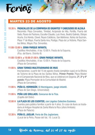 Alcalá de Henares, del 20 al 27 de agosto14
MARTES23DEAGOSTO
MARTES 23 DE AGOSTO
10:30 h.	 PASACALLES DE LA COMPARSA DE GIGANTES Y CABEZUDOS DE ALCALÁ
	 Recorrido: Plaza Cervantes, Trinidad, Arcipreste de Hita, Portilla, Puerta del
Vado, Paseo de Pastrana, Escultor Claudio, Luis Vives, Beatriz Galindo, Obispo
Acuña, Era Honda, Clavel, Reyes Católicos, San Ildefonso, Núñez de Guzmán,
Plaza 1º de Mayo, Puerta Santa Ana, Postigo, Plaza de La Victoria, Plaza San-
tos Niños, Mayor, Pza. Cervantes.
11:00-13:00 h. GRAN PARQUE INFANTIL
	 Castillos Hinchables. A las 13:00 h. Fiesta de la Espuma.
	 (Pza. del Barro. Distrito II)
11:00-13:00 h. y 18:00-21:00 h. GRAN PARQUE INFANTIL
	 Castillos Hinchables. A las 13:00 h. Fiesta de la Espuma.
	 (Plaza de Cervantes)
11:00 h.	 GRAN TORNEO MULTITUDINARIO DE MUS
	 Inscripciones: a partir del 15 de agosto (hasta completar cupo) en la Oficina
de Turismo de la Plaza de los Santos Niños. Primer Premio: Plaza Master
en el Campeonato Nacional de Mus, que se celebrará en Segovia. 2º, 3º y 4º
puesto: Plaza Premaster de la Comunidad de Madrid.
	 (Plaza de Cervantes)
11:00 h.	 PEÑA EL HORMIGÓN. El Hormiguero, juego infantil.
	 (Plaza de San Diego, Universidad)
11:00 h.	 PEÑA LOS GRILLAOS. Concurso de la Tiza.
	 (Capilla del Oidor)
12.00 H 	 LA PLAZA DE LOS CUENTOS, con Légolas Colectivo Escénico.
	 Cuentos para público familiar a partir de 4 años. En caso de lluvia se trasla-
daría al Antiguo Hospital de Santa María la Rica (aforo limitado)
	 (Plaza de Palacio)
12:30 h.	 PEÑA EL JUGLAR. Feria de Día Juglariano.
	 (Local de la Peña, Paseo del Val, 16. Local 3)
 